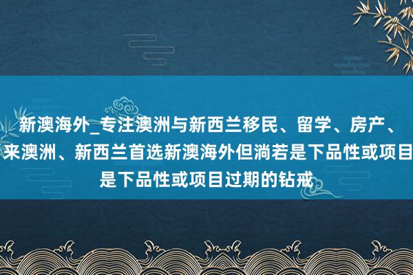 新澳海外_专注澳洲与新西兰移民、留学、房产、旅游20年,来澳洲、新西兰首选新澳海外但淌若是下品性或项目过期的钻戒