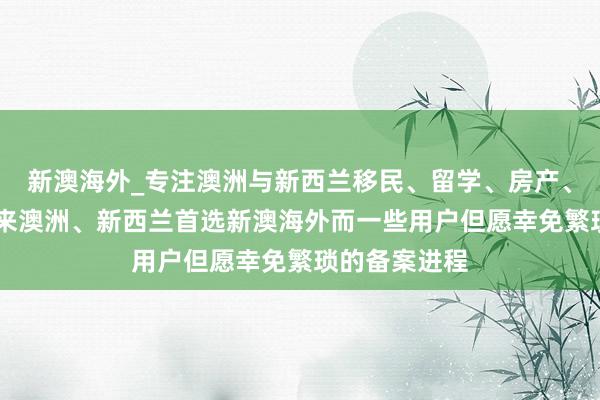 新澳海外_专注澳洲与新西兰移民、留学、房产、旅游20年，来澳洲、新西兰首选新澳海外而一些用户但愿幸免繁琐的备案进程